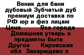 Веник для бани дубовый Зубчатый дуб премиум доставка по РФ юр и физ лицам › Цена ­ 100 - Все города Домашняя утварь и предметы быта » Другое   . Кировская обл.,Захарищево п.